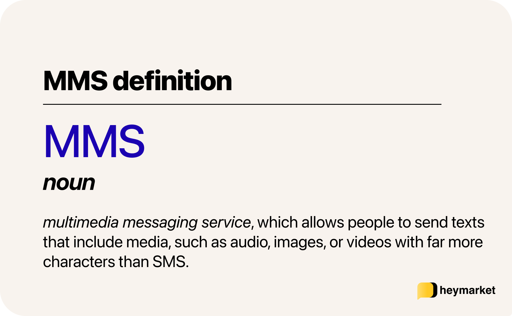 MMS definition: Multimedia messaging service, which allows people to send texts that include media, such as audio, images, or videos with far more characters than SMS.