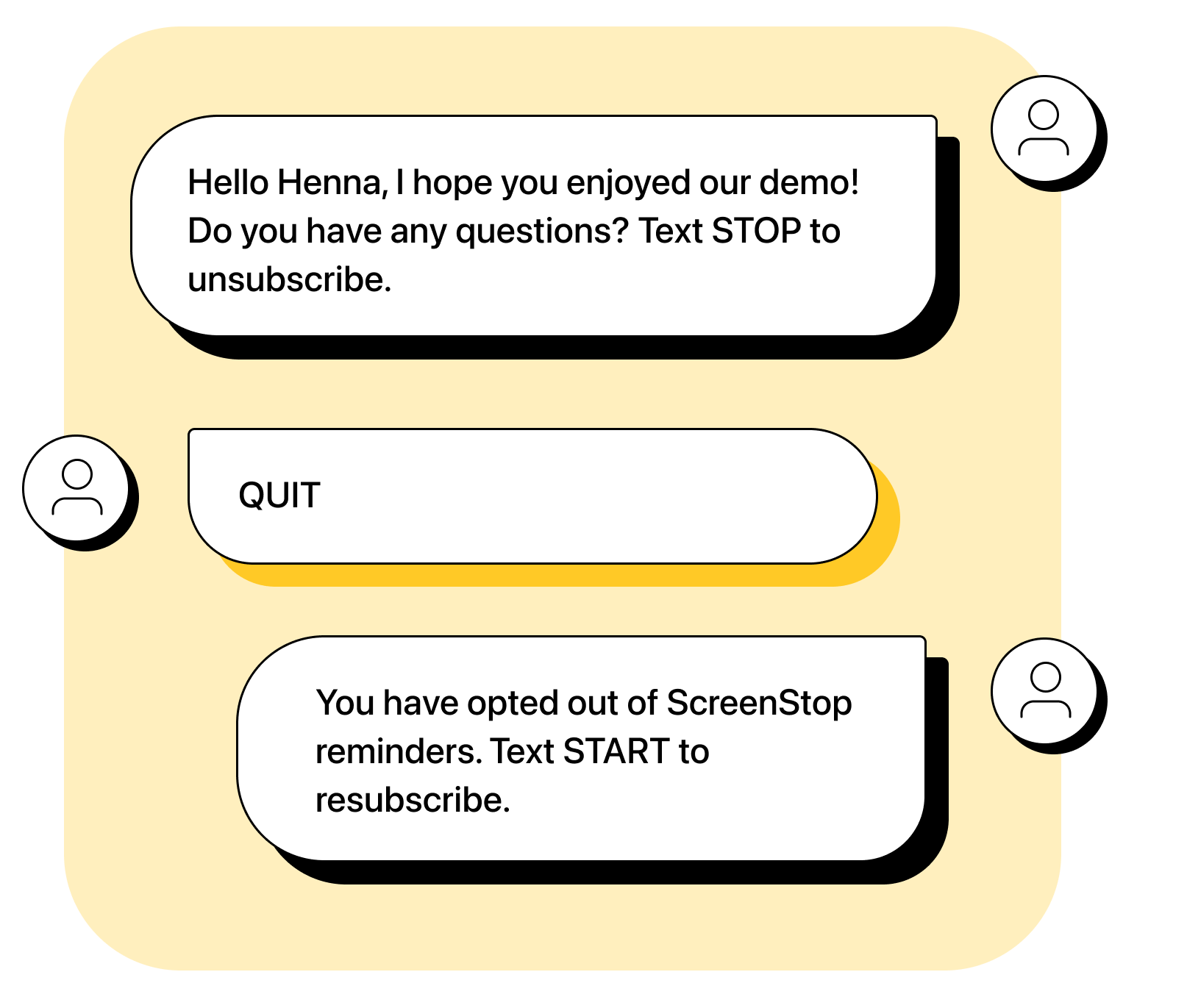 Business: Hello Henna, I hope you enjoyed our demo! Do you have any questions? Text STOP to unsubscribe. Henna: QUIT Business: You have opted out of ScreenStop reminders. Text START to resubscribe. 