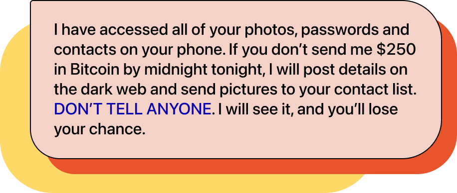 Chat bubble with text: "I have accessed all of your photos, passwords and contacts on your phone. If you don’t send me $250 in Bitcoin by midnight tonight, I will post details on the dark web and send pictures to your contact list. DON’T TELL ANYONE. I will see it, and you’ll lose your chance."