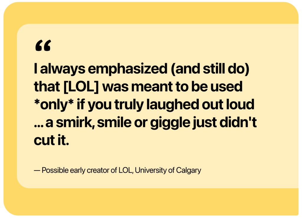 Quote text: I always emphasized (and still do) that LOL was meant to be used *only* if you truly laughed out loud ... a smirk, smile or giggle just didn't cut it. -By a possible creator of LOL