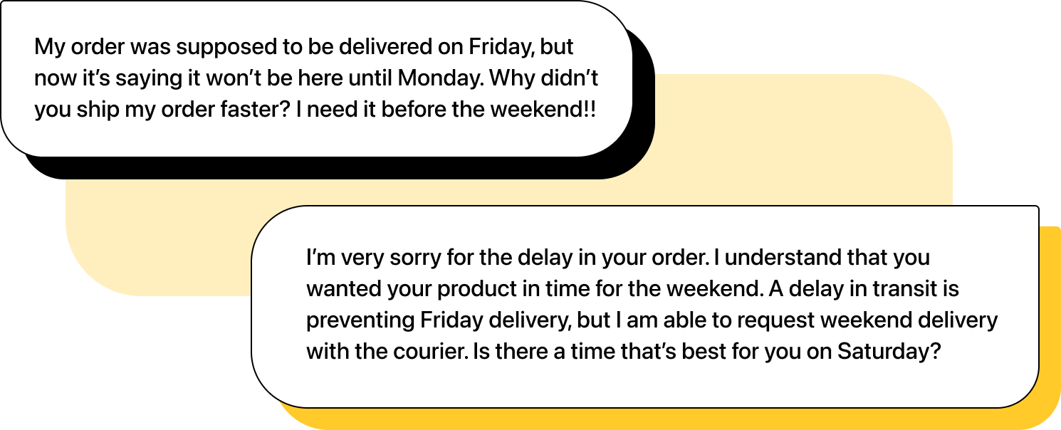 Illustration of two chats. First message: "My order was supposed to be delivered on Friday, but now it's saying it won't be here until Monday. Why didn't you ship my order faster? I need it before the weekend!!". Second message: "I’m very sorry for the delay in your order. I understand that you wanted your product in time for the weekend. A delay in transit is preventing Friday delivery, but I am able to request weekend delivery with the courier. Is there a time that’s best for you on Saturday?".