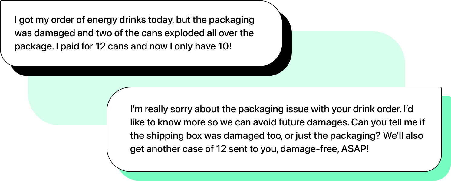 Illustration of two chats. First message: "I got my order of energy drinks today, but the packaging was damaged and two of the cans exploded all over the package. I paid for 12 cans and now I only have 10!". Second message: "I’m really sorry about the packaging issue with your drink order. I’d like to know more so we can avoid future damages. Can you tell me if the shipping box was damaged too, or just the packaging? We’ll also get another case of 12 sent to you, damage-free, ASAP!"