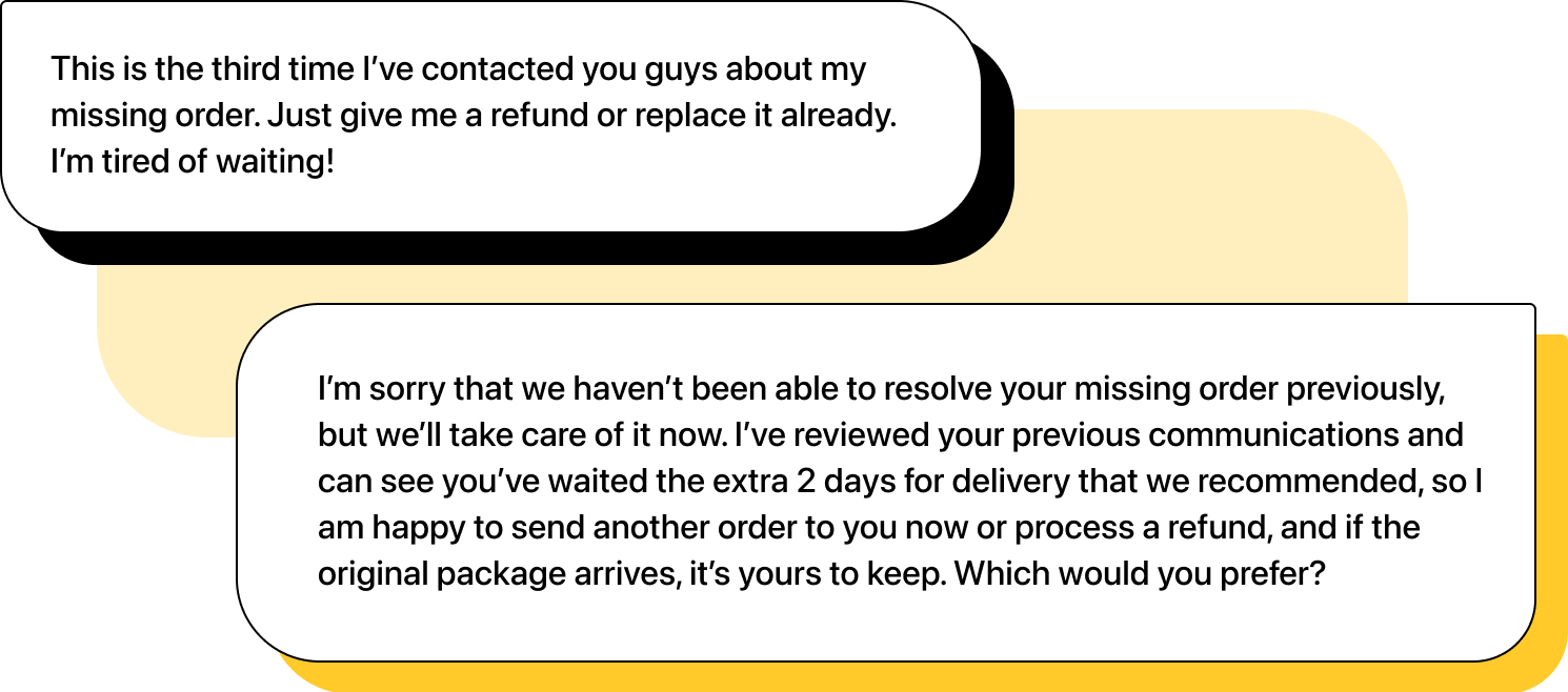 Illustration of two chats. First message: "This is the third time I’ve contacted you guys about my missing order. Just give me a refund or replace it already. I’m tired of waiting!". Second message: "I’m sorry that we haven’t been able to resolve your missing order previously, but we’ll take care of it now. I’ve reviewed your previous communications and can see you’ve waited the extra 2 days for delivery that we recommended, so I am happy to send another order to you now or process a refund, and if the original package arrives, it’s yours to keep. Which would you prefer?"