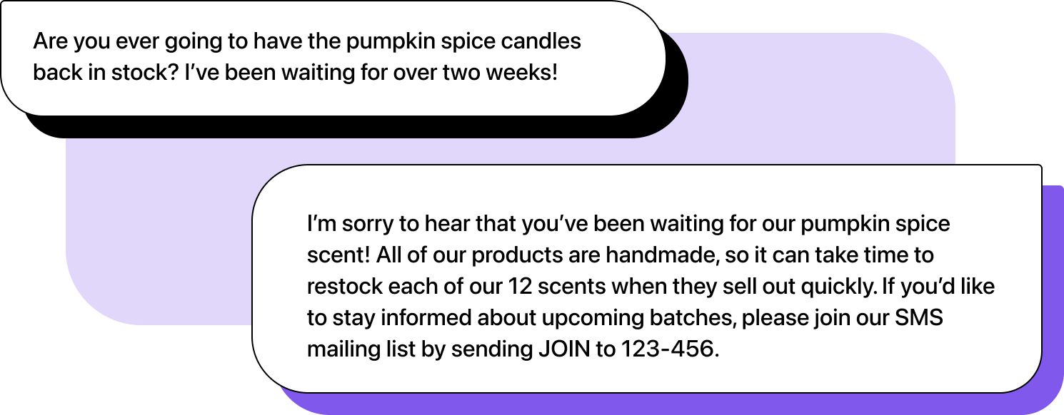 Illustration of two chats. First message: "Are you ever going to have the pumpkin spice candles back in stock? I’ve been waiting for over two weeks!". Second message: "I’m sorry to hear that you’ve been waiting for our pumpkin spice scent! All of our products are handmade, so it can take time to restock each of our 12 scents when they sell out quickly. If you’d like to stay informed about upcoming batches, please join our SMS mailing list by sending JOIN to 123-456."