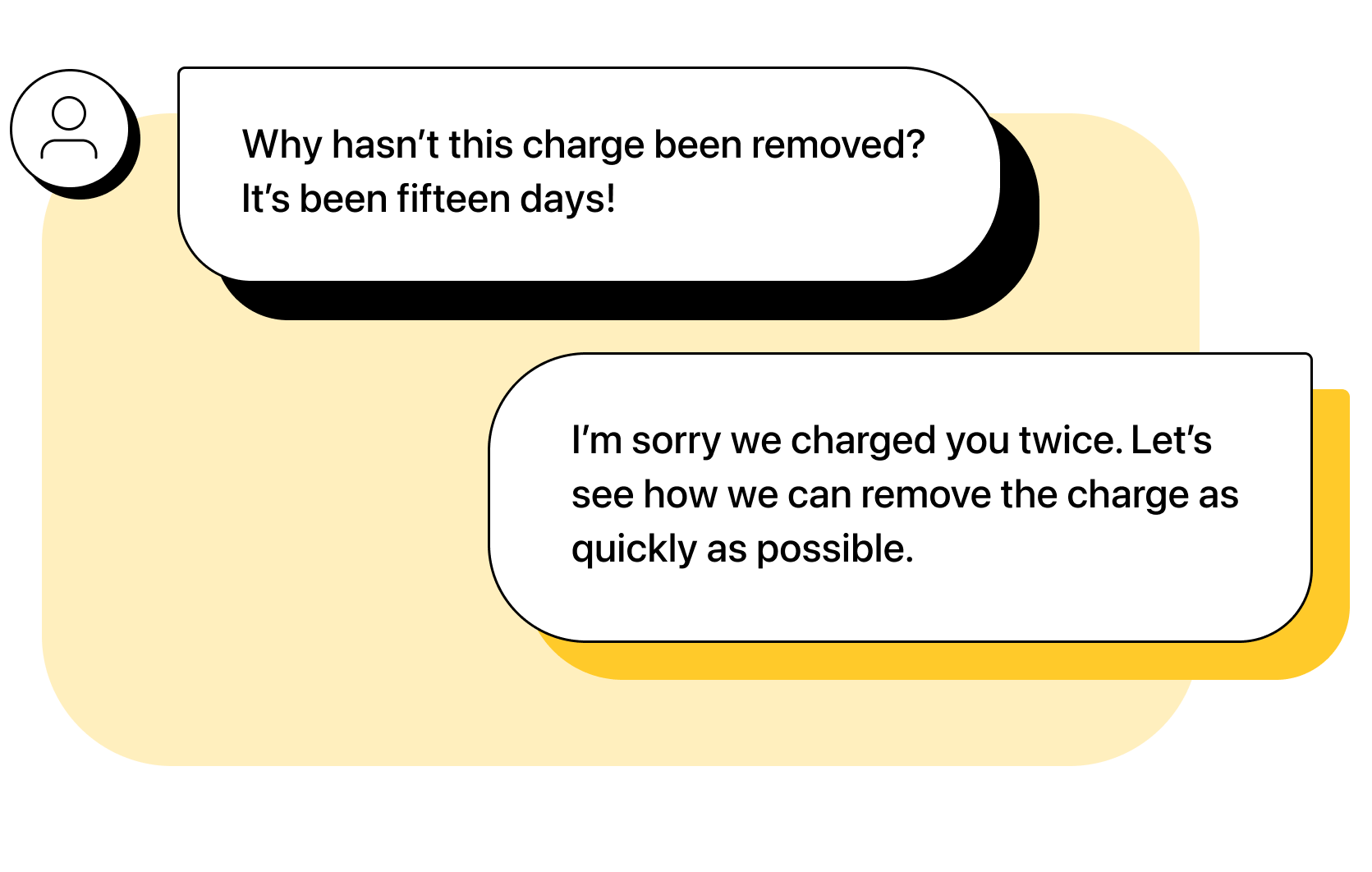  Customer: Why hasn’t this charge been removed? It’s been fifteen days! Agent: I’m sorry we charged you twice. Let’s see how we can remove the charge as quickly as possible.