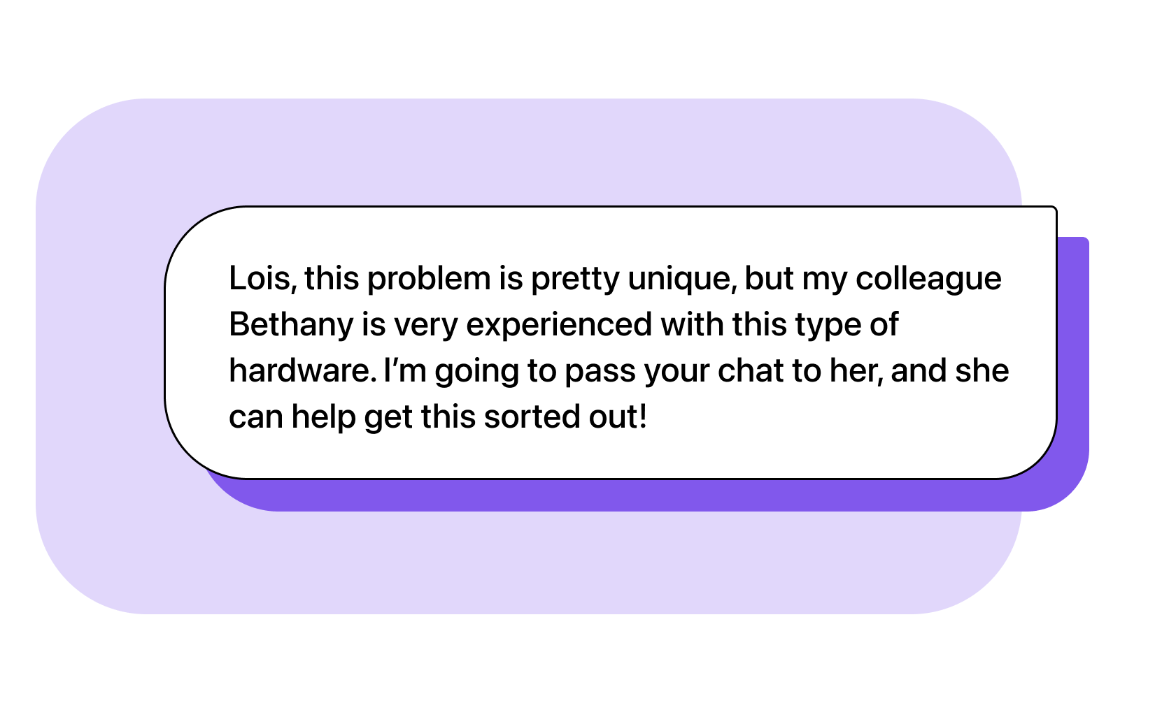 Agent: Lois, this problem is pretty unique, but my colleague Bethany is very experienced with this type of hardware. I’m going to pass your chat to her, and she can help get this sorted out!