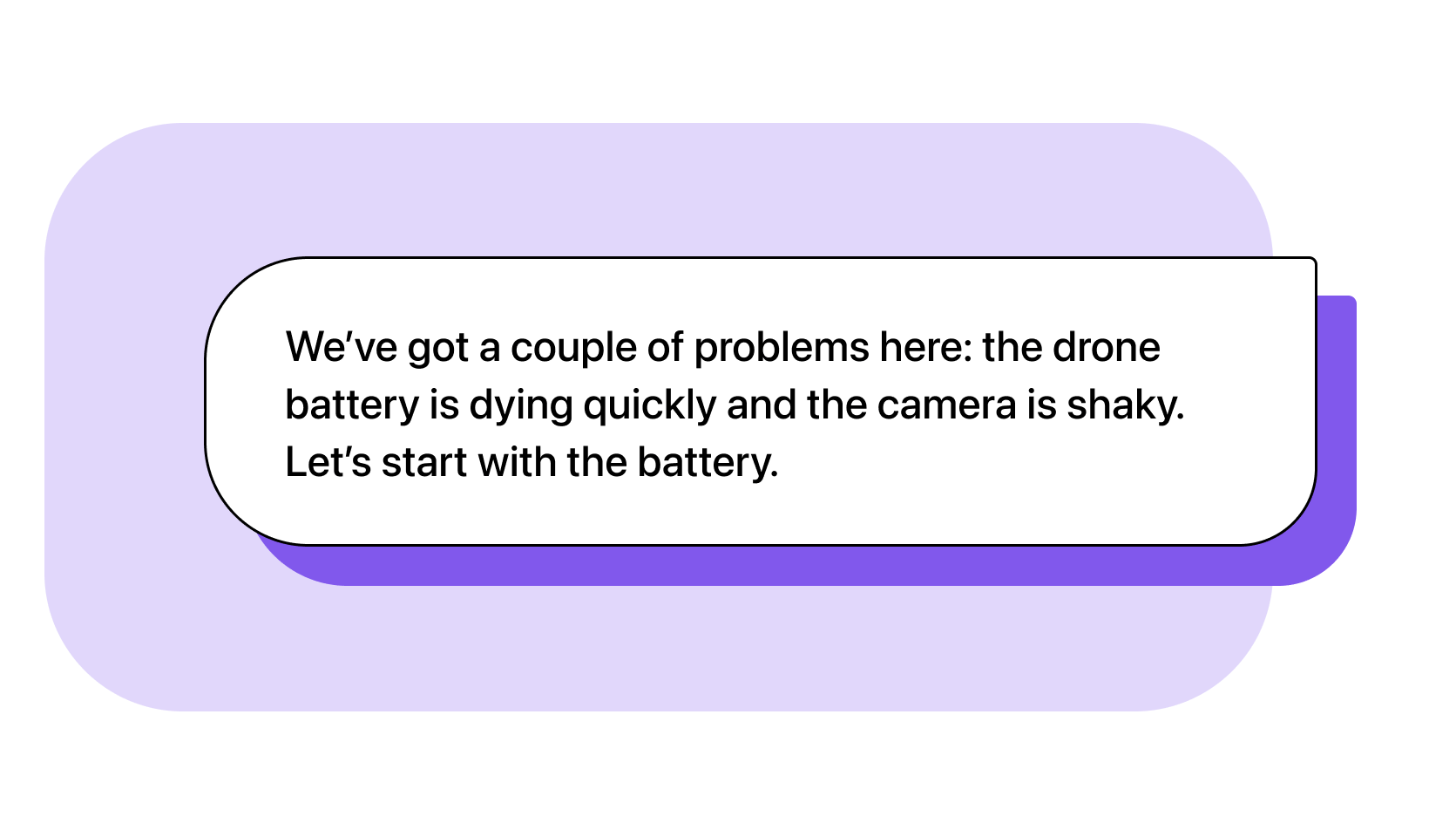 Agent: We’ve got a couple of problems here: the drone battery is dying quickly and the camera is shaky. Let’s start with the battery.