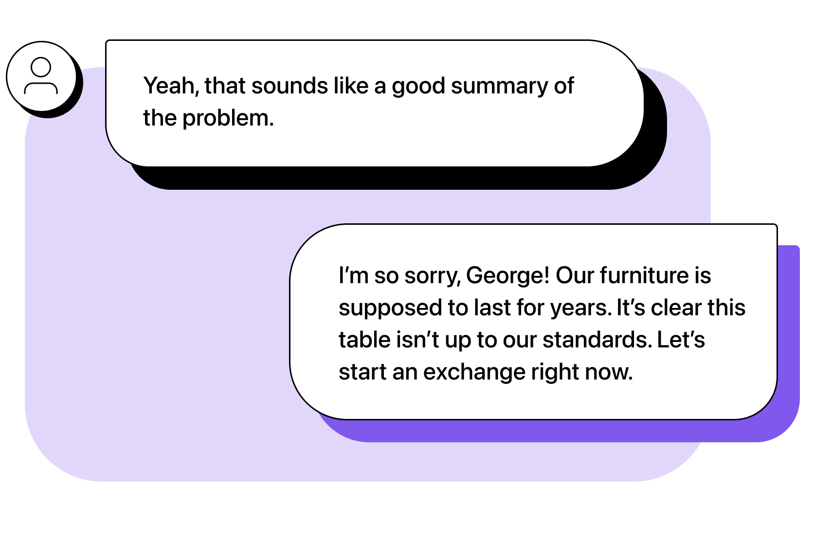 Customer: Yeah, that sounds like a good summary of the problem. Agent: I’m so sorry, George! Our furniture is supposed to last for years. It’s clear this table isn’t up to snuff. Let’s start an exchange right now.