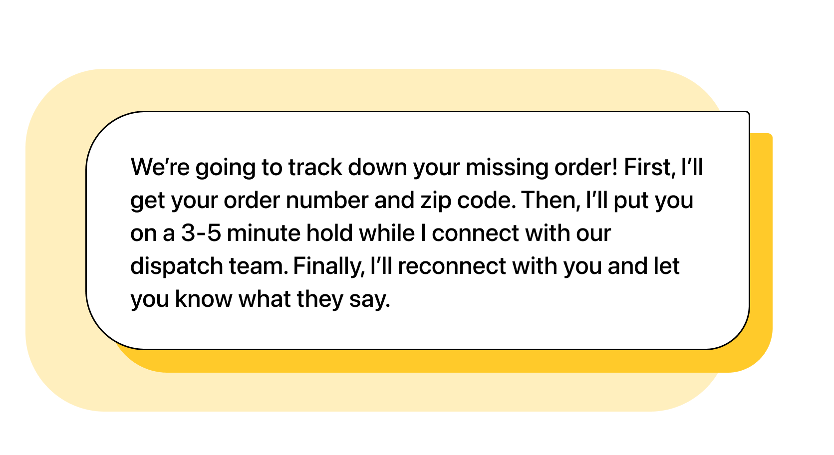 Agent: We’re going to track down your missing order! First, I’ll get your order number and zip code. Then, I’ll put you on a 3-5 minute hold while I connect with our dispatch team. Finally, I’ll reconnect with you and let you know what they say.
