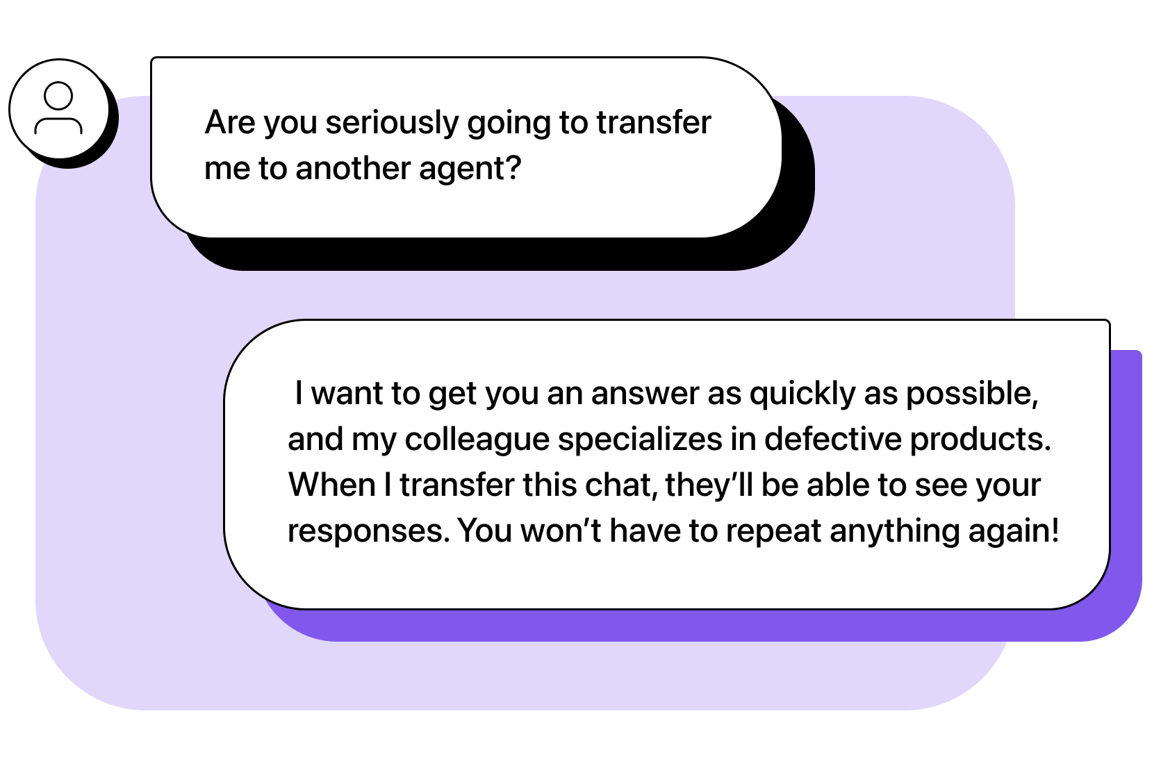 Customer: Are you seriously going to transfer me to another agent? Agent: I want to get you an answer as quickly as possible, and my colleague specializes in defective products. When I transfer this chat, they’ll be able to see your responses. You won’t have to repeat anything again!