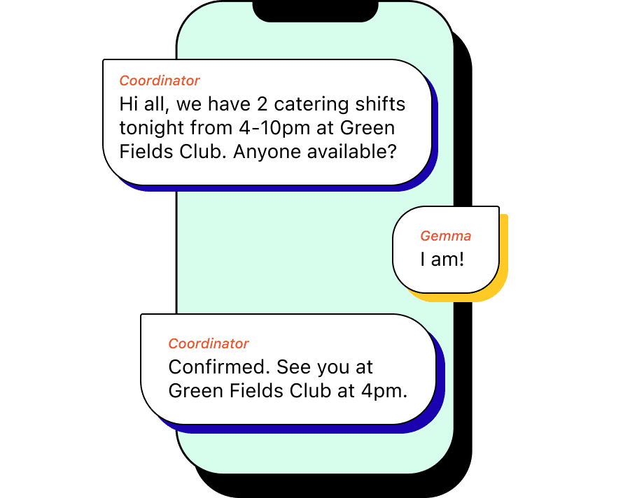 SMS conversation - Coordinator: Hi all, we’ve got 2 open spots tonight from 4-10pm. We’ll be catering at Green Fields Club. Anyone available? Gemma: I am! Coordinator: Confirmed. See you at Green Fields Club at 4pm.
