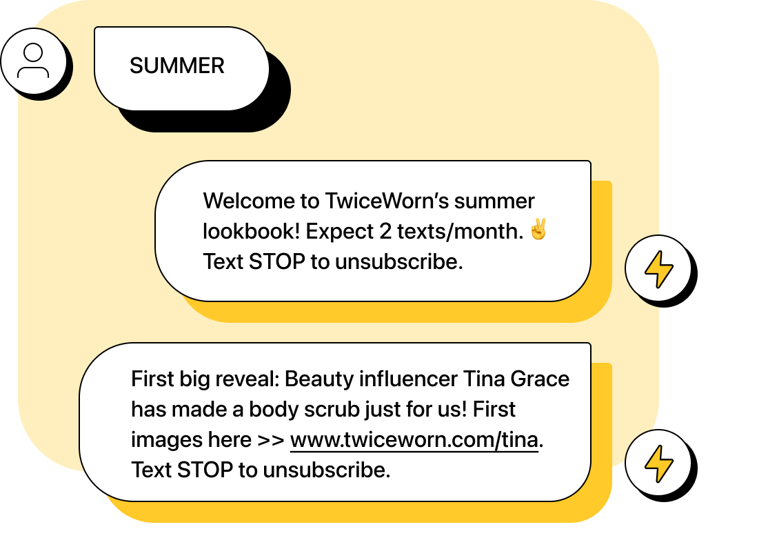 Customer texts “SUMMER” Company automation replies “Welcome to TwiceWorn’s summer lookbook! Expect 2 texts/month. Text STOP to unsubscribe.” Next company text says “First big reveal: Beauty influencer Tina Grace has made a body scrub just for us! First images here >> www.twiceworn.com/tina. Text STOP to unsubscribe.”