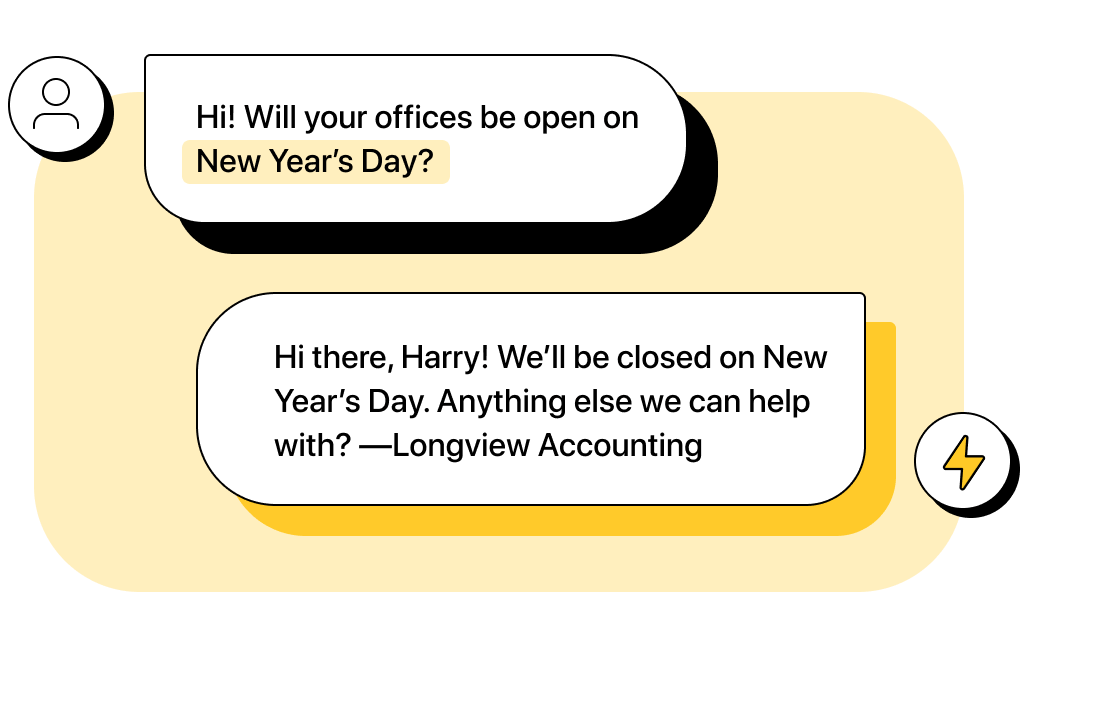 Customer texts: “Hi! Will your offices be open on New Year’s Day?” Company automation replies: “Hi there, Harry! We’ll be closed on New Year’s Day. Anything else we can help with? —Longview Accounting”