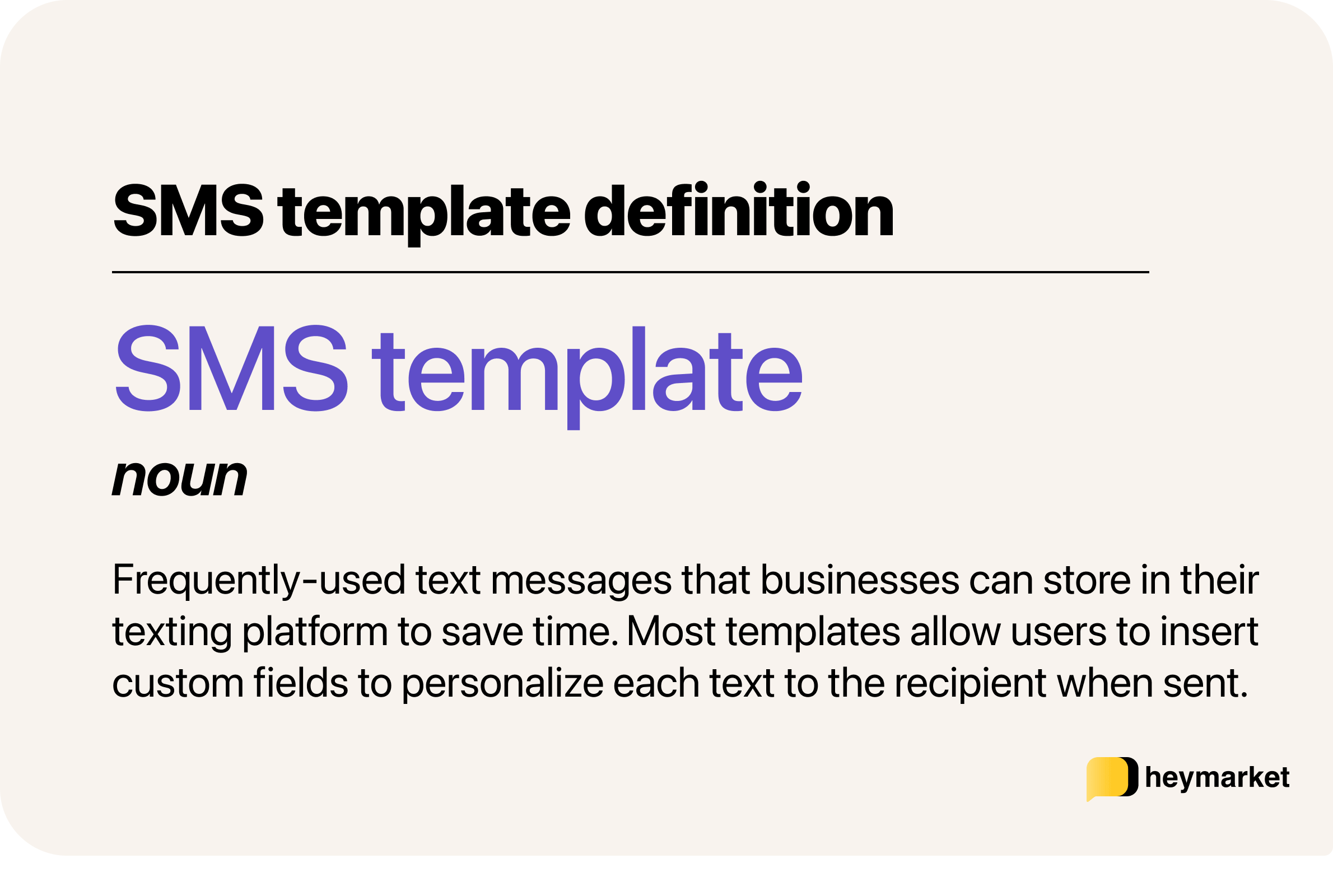 Definition of SMS template: Frequently-used text messages that businesses can store in their texting platform to save time. Most templates allow users to insert custom fields to personalize each text to the recipient when sent.