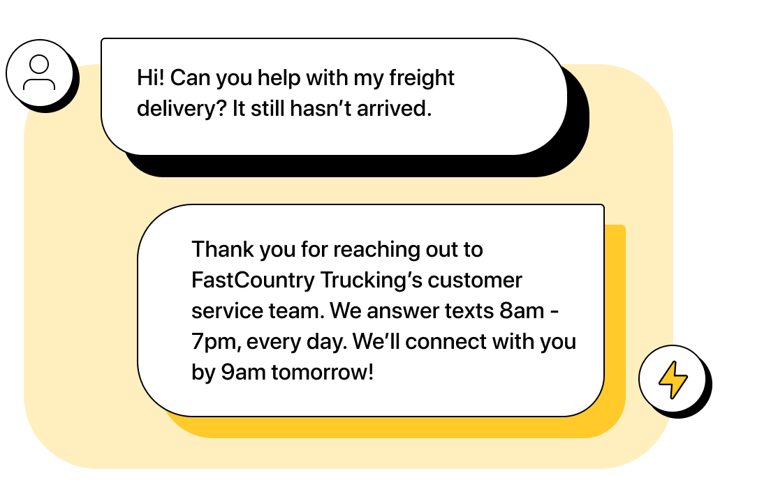 Customer texts “Hi! Can you help with my freight delivery? It still hasn’t arrived.” Company automation replies, “Thank you for reaching out to FastCountry Trucking’s customer service team. We answer texts 8am - 7pm, every day. We’ll connect with you by 9am tomorrow!”