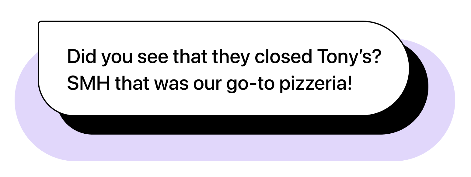 Chat bubble illustration with text: "Chat bubble illustration with text: "Chat bubble illustration with text: "Did you see that they closed Tony’s? SMH that was our go-to pizzeria!"