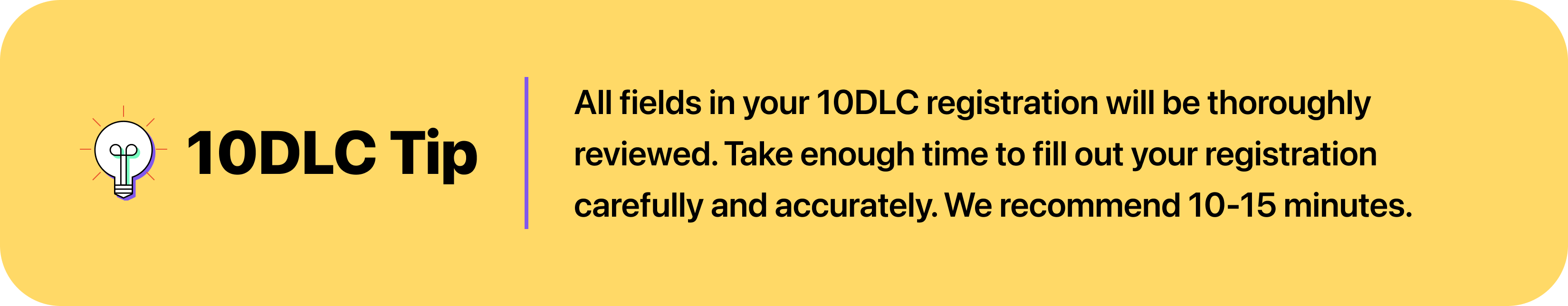 All fields in your 10DLC registration will be thoroughly reviewed. Take enough time to fill out your registration carefully and accurately. We recommend 10-15 minutes.