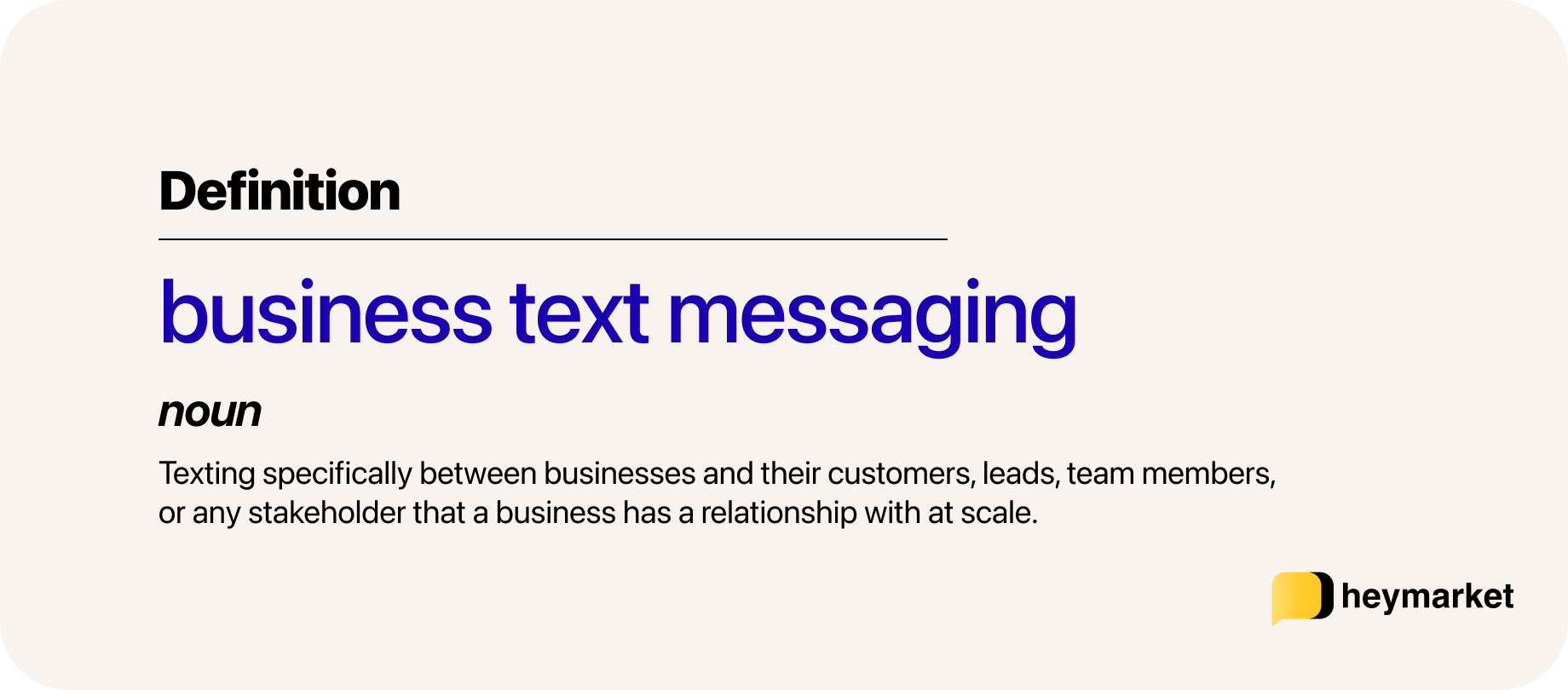 Definition of business text messaging: Texting specifically between businesses and their customers, leads, team members, or any stakeholder that a business has a relationship with at scale.